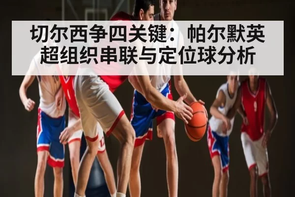 切尔西争四关键：帕尔默英超组织串联与定位球分析